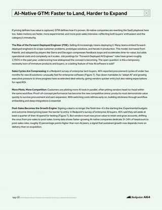 AI-Native GTM: Faster to Land, Harder to Expand
<pg>20
If pricing defines how value is captured, GTM defines how it’s proven. AI-native companies are rewriting the SaaS playbook here
too. Sales motions are faster, more experimental, and more post-sales intensive—reflecting both buyers’ enthusiasm and the
category’s immaturity.
The Rise of the Forward-Deployed Engineer (FDE). Selling AI increasingly means deploying it. Many teams embed forward-
deployed engineers to scope customer problems, prototype solutions, and iterate in production. This model, borrowed from
Palantir, and adopted by players like Sierra and Decagon compresses feedback loops and accelerates time-to-value, but adds
operational costs and complexity as it scales. Job postings for “Forward-Deployed AI Engineer” roles have grown roughly
2,700% in the past year, underscoring how widespread the concept is becoming. The open question: is this a temporary
necessity born of immature products and buyers, or a lasting feature of how AI software is sold?
Sales Cycles Are Compressing: In a Redpoint survey of enterprise tech buyers, 46% reported procurement cycles of under two
months for new AI solutions—unusually fast for enterprise software (Figure 7). Top-down mandates to “adopt AI” and growing
executive pressure to show progress have accelerated deal velocity, giving vendors quicker entry but also raising expectations
for rapid ROI.
More Pilots, More Competition: Customers are piloting more AI tools in parallel, often pitting vendors head-to-head within
the same workflow. Proof-of-concept performance has become the new competitive arena: products must demonstrate value
quickly to survive procurement and earn expansion. With switching costs still low early on, building stickiness through workflow
embedding and deep integrations is essential.
Post-Sales Becomes the Growth Engine: Signing a deal is no longer the finish line—it’s the starting line. Experimental budgets
and outcome-linked pricing lower the barrier to entry: in Redpoint’s survey of enterprise AI buyers, 45% said they set aside at
least a quarter of their AI spend for testing (Figure 7). But vendors must now prove value to retain and grow accounts, shifting
the onus from pre-sales to post-sales. Iconiq data shows faster-growing AI-native companies dedicate 31–34% of headcount to
post-sales roles, roughly 10 percentage points higher than non-AI peers, a signal that sustained growth now depends more on
delivery than on acquisition.
©2025 Redpoint Ventures. Proprietary and confidential. Do not copy or distribute without permission.
 