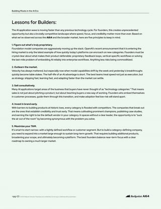 <pg>23
The AI application wave is moving faster than any previous technology cycle. For founders, this creates unprecedented
opportunity but also a brutally competitive landscape where speed, focus, and credibility matter more than ever. Based on
what we’ve observed across the AI64 and the broader market, here are five principles to keep in mind.
1. Figure out what’s truly proprietary.
Foundation model companies are aggressively moving up the stack. OpenAI’s recent announcement that it is entering the
hiring market is only the latest example of how quickly today’s platforms can encroach on new categories. Founders must be
crystal clear about what makes their product defensible: proprietary feedback loops, vertical-specific workflows or solving
the last-mile problem of embedding AI reliably into enterprise workflows. Anything less risks being commoditized.
2. Outlearn the market.
Velocity has always mattered, but especially now when model capabilities shift by the week and yesterday’s breakthroughs
quickly become table stakes. The half-life of an AI advantage is short. The best teams treat speed not just as execution, but
as strategy: shipping fast, learning fast, and adapting faster than the market can settle.
3. Sell consultatively.
Many AI applications target areas of the business that buyers have never thought of as “technology categories.” That means
sales is not just about pitching a product, but about teaching buyers a new way of working. Founders who embed themselves
in customer processes, guide them through this transition, and make adoption feel low-risk will stand apart.
4. Invest in brand early.
With barriers to building products at historic lows, every category is flooded with competitors. The companies that break out
are the ones that establish credibility and trust early. That means cultivating prominent champions, publishing case studies,
and earning the right to be the default vendor in your category. In spaces without a clear leader, the opportunity is to “suck
the air out of the room” by becoming synonymous with the problem you solve.
5. Maximize your TAM.
It’s smart to start narrow—with a tightly defined workflow or customer segment. But to build a category-defining company,
you need to expand into a market large enough to sustain long-term growth. That requires building additional products,
broadening your scope, and ultimately becoming a platform. The best founders balance near-term focus with a clear
roadmap to owning a much larger market.
Lessons for Builders:
Building Moats in the AI Era
©2025 Redpoint Ventures. Proprietary and confidential. Do not copy or distribute without permission.
 