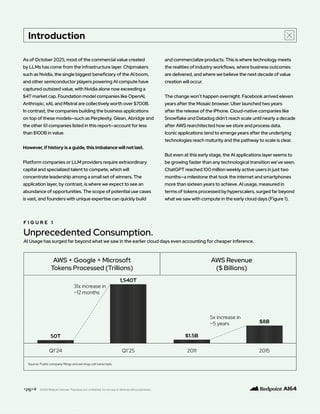As of October 2025, most of the commercial value created
by LLMs has come from the infrastructure layer. Chipmakers
such as Nvidia, the single biggest beneficiary of the AI boom,
and other semiconductor players powering AI compute have
captured outsized value, with Nvidia alone now exceeding a
$4T market cap. Foundation model companies like OpenAI,
Anthropic, xAI, and Mistral are collectively worth over $700B.
In contrast, the companies building the business applications
on top of these models—such as Perplexity, Glean, Abridge and
the other 61 companies listed in this report—account for less
than $100B in value.
However, if history is a guide, this imbalance will not last.
Platform companies or LLM providers require extraordinary
capital and specialized talent to compete, which will
concentrate leadership among a small set of winners. The
application layer, by contrast, is where we expect to see an
abundance of opportunities. The scope of potential use cases
is vast, and founders with unique expertise can quickly build
and commercialize products. This is where technology meets
the realities of industry workflows, where business outcomes
are delivered, and where we believe the next decade of value
creation will occur.
The change won’t happen overnight. Facebook arrived eleven
years after the Mosaic browser. Uber launched two years
after the release of the iPhone. Cloud-native companies like
Snowflake and Datadog didn’t reach scale until nearly a decade
after AWS rearchitected how we store and process data.
Iconic applications tend to emerge years after the underlying
technologies reach maturity and the pathway to scale is clear.
But even at this early stage, the AI applications layer seems to
be growing faster than any technological transition we’ve seen.
ChatGPT reached 100 million weekly active users in just two
months—a milestone that took the internet and smartphones
more than sixteen years to achieve. AI usage, measured in
terms of tokens processed by hyperscalers, surged far beyond
what we saw with compute in the early cloud days (Figure 1).
F I G U R E 1
Unprecedented Consumption.
AI Usage has surged far beyond what we saw in the earlier cloud days even accounting for cheaper inference.
<pg>4 ©2025 Redpoint Ventures. Proprietary and confidential. Do not copy or distribute without permission.
Introduction
 