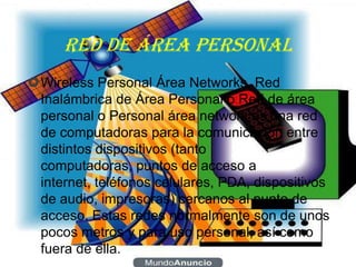 RED DE ÁREA PERSONAL
Wireless Personal Área Networks, Red
 Inalámbrica de Área Personal o Red de área
 personal o Personal área network es una red
 de computadoras para la comunicación entre
 distintos dispositivos (tanto
 computadoras, puntos de acceso a
 internet, teléfonos celulares, PDA, dispositivos
 de audio, impresoras) cercanos al punto de
 acceso. Estas redes normalmente son de unos
 pocos metros y para uso personal, así como
 fuera de ella.
 