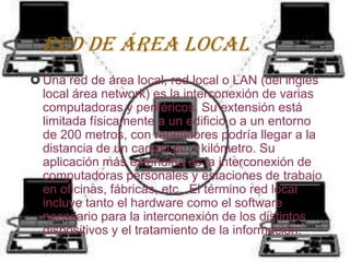 Red de área local
 Una red de área local, red local o LAN (del inglés
  local área network) es la interconexión de varias
  computadoras y periféricos. Su extensión está
  limitada físicamente a un edificio o a un entorno
  de 200 metros, con repetidores podría llegar a la
  distancia de un campo de 1 kilómetro. Su
  aplicación más extendida es la interconexión de
  computadoras personales y estaciones de trabajo
  en oficinas, fábricas, etc. .El término red local
  incluye tanto el hardware como el software
  necesario para la interconexión de los distintos
  dispositivos y el tratamiento de la información.
 