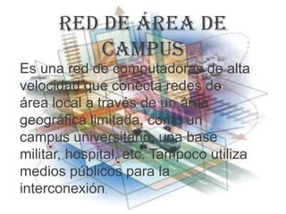 Red de área de
          campus
Es una red de computadoras de alta
velocidad que conecta redes de
área local a través de un área
geográfica limitada, como un
campus universitario, una base
militar, hospital, etc. Tampoco utiliza
medios públicos para la
interconexión.
 