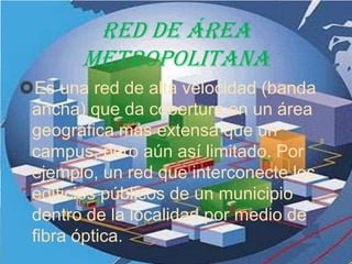 Red de área
       metropolitana
Es una red de alta velocidad (banda
 ancha) que da cobertura en un área
 geográfica más extensa que un
 campus, pero aún así limitado. Por
 ejemplo, un red que interconecte los
 edificios públicos de un municipio
 dentro de la localidad por medio de
 fibra óptica.
 