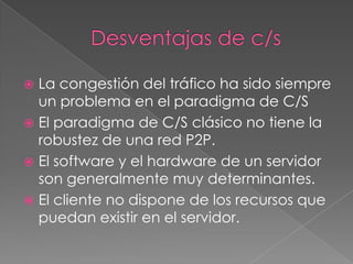  La congestión del tráfico ha sido siempre
  un problema en el paradigma de C/S
 El paradigma de C/S clásico no tiene la
  robustez de una red P2P.
 El software y el hardware de un servidor
  son generalmente muy determinantes.
 El cliente no dispone de los recursos que
  puedan existir en el servidor.
 