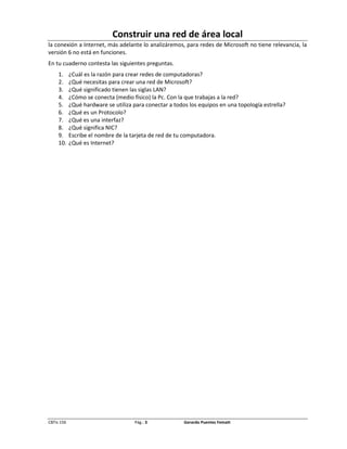Construir una red de área local
la conexión a Internet, más adelante lo analizáremos, para redes de Microsoft no tiene relevancia, la
versión 6 no está en funciones.
En tu cuaderno contesta las siguientes preguntas.
     1.     ¿Cuál es la razón para crear redes de computadoras?
     2.     ¿Qué necesitas para crear una red de Microsoft?
     3.     ¿Qué significado tienen las siglas LAN?
     4.     ¿Cómo se conecta (medio físico) la Pc. Con la que trabajas a la red?
     5.     ¿Qué hardware se utiliza para conectar a todos los equipos en una topología estrella?
     6.     ¿Qué es un Protocolo?
     7.     ¿Qué es una interfaz?
     8.     ¿Qué significa NIC?
     9.     Escribe el nombre de la tarjeta de red de tu computadora.
     10.    ¿Qué es Internet?




CBTis 156                            Pág.: 3             Gerardo Puentes Fematt
 