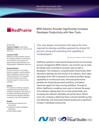 Microsoft Visual Studio 2010
                                          Customer Solution Case Study




                                          BPM Solution Provider Significantly Increases
                                          Developer Productivity with New Tools



Overview                                  ―Our new design environment will reduce the time
Country or Region: United States
Industry: Manufacturing—High tech and     required to develop workflow payloads by at least 50
electronics                               percent, along with extending that capability to
Customer Profile                          nondevelopers.‖
RedPrairie provides software solutions
                                                                              Dan Piessens, Software Architect, RedPrairie
for managing inventory, transportation,
and work forces. The company has
approximately 1,500 employees and is      RedPrairie wanted to make several enhancements to its business
headquartered in Milwaukee, Wisconsin.
                                          process management (BPM) solution, one of which was to make
Business Situation                        the design tools accessible to business users as well as
For the next version of its software,
                                          developers. The company is using Microsoft Visual Studio 2010
RedPrairie wanted to extend workflow
design capabilities to business users,    Ultimate to develop the next version of its software, which takes
improve performance for frequently
                                          advantage of the .NET Framework 4 to extend workflow design
persisted workflows, and provide
improved support for long-running         capabilities to nontechnical users, eliminate performance
workflows.
                                          penalties for frequently persisted workflows, and deliver
Solution                                  improved support for long-running workflows. Through its
The company is meeting its goals by
                                          efforts, RedPrairie is enabling more users to harness the power
using Microsoft Visual Studio 2010
Ultimate to develop the next version of   of its software, helping them do so more productively, and
its software and taking advantage of
                                          increasing the software’s flexibility and performance. What’s
enhancements to Windows Workflow
Foundation in the .NET Framework 4.       more, the company is delivering those customer benefits quickly
                                          and effectively, with enhanced software quality and a significant
Benefits
 Improved user experience and            increase in developer productivity.
  functionality
 Significant increase in developer
  productivity
 High software quality
 