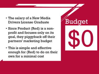 •	The salary of a New Media
  Drivers License Graduate          Budget


                                    $0
•	Since Product (Red) is a non-
  profit and focuses only on its
  goal, they piggyback off their
  partners’ marketing budget

•	This is simple and effective
  enough for (Red) to do on their
  own for a minimal cost
 