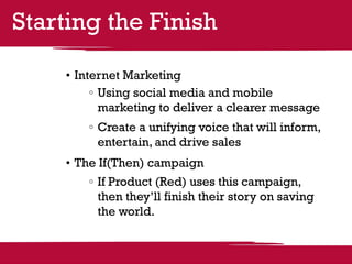 Starting the Finish

    •	Internet Marketing
          	Using social media and mobile
           marketing to deliver a clearer message
        	Create a unifying voice that will inform,
         entertain, and drive sales
    •	The If(Then) campaign
        	If Product (Red) uses this campaign,
         then they’ll finish their story on saving
         the world.
 