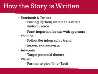 How the Story is Written
    •	Facebook & Twitter
         	Posting If(Then) statements with a
          uniform voice
         	Form important bonds with sponsors
    •	Youtube
         	Follow the infographic trend
        	Inform and entertain
    •	Adwords
        	Target potential donors
    •	Wallet
        	Partner to give % to (Red)
 