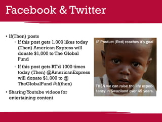 Facebook & Twitter

•	If(Then) posts
      	If this post gets 1,000 likes today   IF Product (Red) reaches it’s goal
       (Then) American Express will
       donate $1,000 to The Global
       Fund
     	If this post gets RT’d 1000 times
      today (Then) @AmericanExpress
      will donate $1,000 to @
      TheGlobalFund #if(then)                THEN we can raise the life expec-
•	Sharing Youtube videos for                 tancy in Swaziland over 49 years.
  entertaining content
 