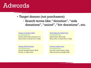 Adwords
   •	Target donors (not purchasers)
        	 Search terms like: “donation”, “aids
          donations”, “unicef”, “hiv donations”, etc.

    Donate via Product (Red)              (Red) Helps the Global Fund
    www.joinred.com                       www.joinred.com
    Product (Red) takes donations too.    Help Product (Red) help
    Shop online or donate here to help.   Shop online or donate here to help.



    Taking AIDS Donations                 Not Just Another Store
    www.joinred.com                       www.joinred.com
    Donate through Product (Red)          You don’t need to shop to help.
    Donate, or shop online.               Make donations through (Red).
 