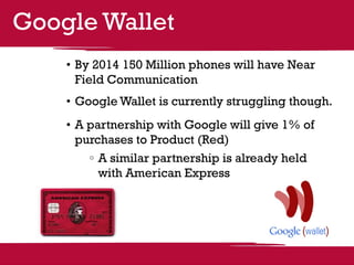 Google Wallet
    •	By 2014 150 Million phones will have Near
      Field Communication
    •	Google Wallet is currently struggling though.
    •	A partnership with Google will give 1% of
      purchases to Product (Red)
         	A similar partnership is already held
          with American Express
 