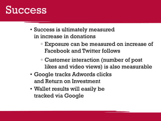 Success
    •	Success is ultimately measured
      in increase in donations
          	Exposure can be measured on increase of
           Facebook and Twitter follows
          	Customer interaction (number of post
           likes and video views) is also measurable
    •	Google tracks Adwords clicks
      and Return on Investment
    •	Wallet results will easily be
      tracked via Google
 