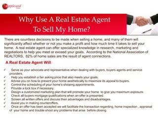         Why Use A Real Estate Agent                  To Sell My Home?There are countless decisions to be made when selling a home, and many of them will significantly affect whether or not you make a profit and how much time it takes to sell your home.  A real estate agent can offer specialized knowledge in research, marketing and negotiations to help you meet or exceed your goals.  According to the National Association of  REALTORS,  82% of home sales are the result of agent connections.A Real Estate Agent Will:  Serve as your advocate and representative when dealing with buyers, buyers agents and service providers.