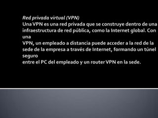 Red privada virtual (VPN) Una VPN es una red privada que se construye dentro de una infraestructura de red pública, como la Internet global. Con una VPN, un empleado a distancia puede acceder a la red de la sede de la empresa a través de Internet, formando un túnel seguro entre el PC del empleado y un router VPN en la sede. 