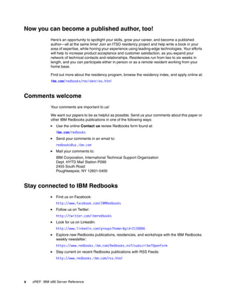 x xREF: IBM x86 Server Reference
Now you can become a published author, too!
Here’s an opportunity to spotlight your skills, grow your career, and become a published
author—all at the same time! Join an ITSO residency project and help write a book in your
area of expertise, while honing your experience using leading-edge technologies. Your efforts
will help to increase product acceptance and customer satisfaction, as you expand your
network of technical contacts and relationships. Residencies run from two to six weeks in
length, and you can participate either in person or as a remote resident working from your
home base.
Find out more about the residency program, browse the residency index, and apply online at:
ibm.com/redbooks/residencies.html
Comments welcome
Your comments are important to us!
We want our papers to be as helpful as possible. Send us your comments about this paper or
other IBM Redbooks publications in one of the following ways:
򐂰 Use the online Contact us review Redbooks form found at:
ibm.com/redbooks
򐂰 Send your comments in an email to:
redbooks@us.ibm.com
򐂰 Mail your comments to:
IBM Corporation, International Technical Support Organization
Dept. HYTD Mail Station P099
2455 South Road
Poughkeepsie, NY 12601-5400
Stay connected to IBM Redbooks
򐂰 Find us on Facebook:
http://www.facebook.com/IBMRedbooks
򐂰 Follow us on Twitter:
http://twitter.com/ibmredbooks
򐂰 Look for us on LinkedIn:
http://www.linkedin.com/groups?home=&gid=2130806
򐂰 Explore new Redbooks publications, residencies, and workshops with the IBM Redbooks
weekly newsletter:
https://www.redbooks.ibm.com/Redbooks.nsf/subscribe?OpenForm
򐂰 Stay current on recent Redbooks publications with RSS Feeds:
http://www.redbooks.ibm.com/rss.html
 