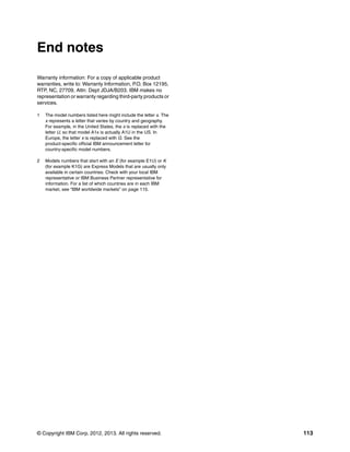 © Copyright IBM Corp. 2012, 2013. All rights reserved. 113
End notes
Warranty information: For a copy of applicable product
warranties, write to: Warranty Information, P.O. Box 12195,
RTP, NC, 27709, Attn: Dept JDJA/B203. IBM makes no
representation or warranty regarding third-party products or
services.
1 The model numbers listed here might include the letter x. The
x represents a letter that varies by country and geography.
For example, in the United States, the x is replaced with the
letter U, so that model A1x is actually A1U in the US. In
Europe, the letter x is replaced with G. See the
product-specific official IBM announcement letter for
country-specific model numbers.
2 Models numbers that start with an E (for example E1U) or K
(for example K1G) are Express Models that are usually only
available in certain countries. Check with your local IBM
representative or IBM Business Partner representative for
information. For a list of which countries are in each IBM
market, see “IBM worldwide markets” on page 115.
 