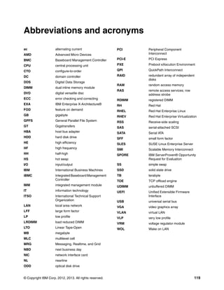 © Copyright IBM Corp. 2012, 2013. All rights reserved. 119
ac alternating current
AMD Advanced Micro Devices
BMC Baseboard Management Controller
CPU central processing unit
CTO configure-to-order
DC domain controller
DDS Digital Data Storage
DIMM dual inline memory module
DVD digital versatile disc
ECC error checking and correcting
EXA IBM Enterprise X-Architecture®
FOD feature on demand
GB gigabyte
GPFS General Parallel File System
GT Gigatransfers
HBA host bus adapter
HDD hard disk drive
HE high efficiency
HF high frequency
HH half-high
HS hot swap
I/O input/output
IBM International Business Machines
iBMC Integrated Baseboard Management
Controller
IMM integrated management module
IT information technology
ITSO International Technical Support
Organization
LAN local area network
LFF large form factor
LP low profile
LRDIMM load reduced DIMM
LTO Linear Tape-Open
MB megabyte
MLC multilevel cell
MRG Messaging, Realtime, and Grid
NBD next business day
NIC network interface card
NL nearline
ODD optical disk drive
Abbreviations and acronyms
PCI Peripheral Component
Interconnect
PCI-E PCI Express
PXE Preboot eXecution Environment
QPI QuickPath Interconnect
RAID redundant array of independent
disks
RAM random access memory
RAS remote access services; row
address strobe
RDIMM registered DIMM
RH Red Hat
RHEL Red Hat Enterprise Linux
RHEV Red Hat Enterprise Virtualization
RSS Receive-side scaling
SAS serial-attached SCSI
SATA Serial ATA
SFF small form factor
SLES SUSE Linux Enterprise Server
SMI Scalable Memory Interconnect
SPORE IBM ServerProven® Opportunity
Request for Evaluation
SS simple swap
SSD solid state drive
TB terabyte
TOE TCP offload engine
UDIMM unbuffered DIMM
UEFI Unified Extensible Firmware
Interface
USB universal serial bus
VGA video graphics array
VLAN virtual LAN
VLP very low profile
VRM voltage regulator module
WOL Wake on LAN
 