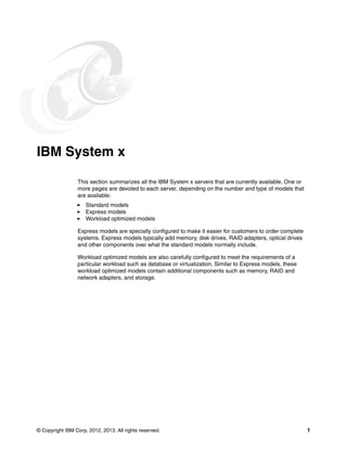 © Copyright IBM Corp. 2012, 2013. All rights reserved. 1
IBM System x
This section summarizes all the IBM System x servers that are currently available. One or
more pages are devoted to each server, depending on the number and type of models that
are available:
򐂰 Standard models
򐂰 Express models
򐂰 Workload optimized models
Express models are specially configured to make it easier for customers to order complete
systems. Express models typically add memory, disk drives, RAID adapters, optical drives
and other components over what the standard models normally include.
Workload optimized models are also carefully configured to meet the requirements of a
particular workload such as database or virtualization. Similar to Express models, these
workload optimized models contain additional components such as memory, RAID and
network adapters, and storage.
 