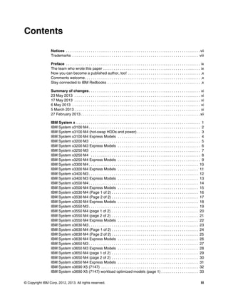 © Copyright IBM Corp. 2012, 2013. All rights reserved. iii
Contents
Notices . . . . . . . . . . . . . . . . . . . . . . . . . . . . . . . . . . . . . . . . . . . . . . . . . . . . . . . . . . . . . . . . . vii
Trademarks . . . . . . . . . . . . . . . . . . . . . . . . . . . . . . . . . . . . . . . . . . . . . . . . . . . . . . . . . . . . . viii
Preface . . . . . . . . . . . . . . . . . . . . . . . . . . . . . . . . . . . . . . . . . . . . . . . . . . . . . . . . . . . . . . . . . ix
The team who wrote this paper . . . . . . . . . . . . . . . . . . . . . . . . . . . . . . . . . . . . . . . . . . . . . . . ix
Now you can become a published author, too! . . . . . . . . . . . . . . . . . . . . . . . . . . . . . . . . . . . .x
Comments welcome. . . . . . . . . . . . . . . . . . . . . . . . . . . . . . . . . . . . . . . . . . . . . . . . . . . . . . . . .x
Stay connected to IBM Redbooks . . . . . . . . . . . . . . . . . . . . . . . . . . . . . . . . . . . . . . . . . . . . . .x
Summary of changes. . . . . . . . . . . . . . . . . . . . . . . . . . . . . . . . . . . . . . . . . . . . . . . . . . . . . . xi
23 May 2013 . . . . . . . . . . . . . . . . . . . . . . . . . . . . . . . . . . . . . . . . . . . . . . . . . . . . . . . . . . . . . xi
17 May 2013 . . . . . . . . . . . . . . . . . . . . . . . . . . . . . . . . . . . . . . . . . . . . . . . . . . . . . . . . . . . . . xi
6 May 2013 . . . . . . . . . . . . . . . . . . . . . . . . . . . . . . . . . . . . . . . . . . . . . . . . . . . . . . . . . . . . . . xi
5 March 2013 . . . . . . . . . . . . . . . . . . . . . . . . . . . . . . . . . . . . . . . . . . . . . . . . . . . . . . . . . . . . . xi
27 February 2013. . . . . . . . . . . . . . . . . . . . . . . . . . . . . . . . . . . . . . . . . . . . . . . . . . . . . . . . . . xii
IBM System x . . . . . . . . . . . . . . . . . . . . . . . . . . . . . . . . . . . . . . . . . . . . . . . . . . . . . . . . . . . . 1
IBM System x3100 M4 . . . . . . . . . . . . . . . . . . . . . . . . . . . . . . . . . . . . . . . . . . . . . . . . . . . . . . 2
IBM System x3100 M4 (hot-swap HDDs and power). . . . . . . . . . . . . . . . . . . . . . . . . . . . . . . 3
IBM System x3100 M4 Express Models . . . . . . . . . . . . . . . . . . . . . . . . . . . . . . . . . . . . . . . . 4
IBM System x3200 M3 . . . . . . . . . . . . . . . . . . . . . . . . . . . . . . . . . . . . . . . . . . . . . . . . . . . . . 5
IBM System x3200 M3 Express Models . . . . . . . . . . . . . . . . . . . . . . . . . . . . . . . . . . . . . . . . 6
IBM System x3250 M3 . . . . . . . . . . . . . . . . . . . . . . . . . . . . . . . . . . . . . . . . . . . . . . . . . . . . . 7
IBM System x3250 M4 . . . . . . . . . . . . . . . . . . . . . . . . . . . . . . . . . . . . . . . . . . . . . . . . . . . . . 8
IBM System x3250 M4 Express Models . . . . . . . . . . . . . . . . . . . . . . . . . . . . . . . . . . . . . . . . 9
IBM System x3300 M4 . . . . . . . . . . . . . . . . . . . . . . . . . . . . . . . . . . . . . . . . . . . . . . . . . . . . . 10
IBM System x3300 M4 Express Models . . . . . . . . . . . . . . . . . . . . . . . . . . . . . . . . . . . . . . . 11
IBM System x3400 M3 . . . . . . . . . . . . . . . . . . . . . . . . . . . . . . . . . . . . . . . . . . . . . . . . . . . . . 12
IBM System x3400 M3 Express Models . . . . . . . . . . . . . . . . . . . . . . . . . . . . . . . . . . . . . . . 13
IBM System x3500 M4 . . . . . . . . . . . . . . . . . . . . . . . . . . . . . . . . . . . . . . . . . . . . . . . . . . . . . 14
IBM System x3500 M4 Express Models . . . . . . . . . . . . . . . . . . . . . . . . . . . . . . . . . . . . . . . 15
IBM System x3530 M4 (Page 1 of 2) . . . . . . . . . . . . . . . . . . . . . . . . . . . . . . . . . . . . . . . . . . 16
IBM System x3530 M4 (Page 2 of 2) . . . . . . . . . . . . . . . . . . . . . . . . . . . . . . . . . . . . . . . . . . 17
IBM System x3530 M4 Express Models . . . . . . . . . . . . . . . . . . . . . . . . . . . . . . . . . . . . . . . 18
IBM System x3550 M3 . . . . . . . . . . . . . . . . . . . . . . . . . . . . . . . . . . . . . . . . . . . . . . . . . . . . . 19
IBM System x3550 M4 (page 1 of 2) . . . . . . . . . . . . . . . . . . . . . . . . . . . . . . . . . . . . . . . . . . 20
IBM System x3550 M4 (page 2 of 2) . . . . . . . . . . . . . . . . . . . . . . . . . . . . . . . . . . . . . . . . . . 21
IBM System x3550 M4 Express Models . . . . . . . . . . . . . . . . . . . . . . . . . . . . . . . . . . . . . . . 22
IBM System x3630 M3 . . . . . . . . . . . . . . . . . . . . . . . . . . . . . . . . . . . . . . . . . . . . . . . . . . . . . 23
IBM System x3630 M4 (Page 1 of 2) . . . . . . . . . . . . . . . . . . . . . . . . . . . . . . . . . . . . . . . . . . 24
IBM System x3630 M4 (Page 2 of 2) . . . . . . . . . . . . . . . . . . . . . . . . . . . . . . . . . . . . . . . . . . 25
IBM System x3630 M4 Express Models . . . . . . . . . . . . . . . . . . . . . . . . . . . . . . . . . . . . . . . 26
IBM System x3650 M3 . . . . . . . . . . . . . . . . . . . . . . . . . . . . . . . . . . . . . . . . . . . . . . . . . . . . . 27
IBM System x3650 M3 Express Models . . . . . . . . . . . . . . . . . . . . . . . . . . . . . . . . . . . . . . . 28
IBM System x3650 M4 (page 1 of 2) . . . . . . . . . . . . . . . . . . . . . . . . . . . . . . . . . . . . . . . . . . 29
IBM System x3650 M4 (page 2 of 2) . . . . . . . . . . . . . . . . . . . . . . . . . . . . . . . . . . . . . . . . . . 30
IBM System x3650 M4 Express Models . . . . . . . . . . . . . . . . . . . . . . . . . . . . . . . . . . . . . . . 31
IBM System x3690 X5 (7147) . . . . . . . . . . . . . . . . . . . . . . . . . . . . . . . . . . . . . . . . . . . . . . . 32
IBM System x3690 X5 (7147) workload optimized models (page 1) . . . . . . . . . . . . . . . . . . 33
 
