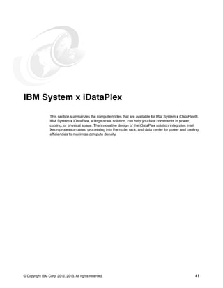 © Copyright IBM Corp. 2012, 2013. All rights reserved. 41
IBM System x iDataPlex
This section summarizes the compute nodes that are available for IBM System x iDataPlex®.
IBM System x iDataPlex, a large-scale solution, can help you face constraints in power,
cooling, or physical space. The innovative design of the iDataPlex solution integrates Intel
Xeon processor-based processing into the node, rack, and data center for power and cooling
efficiencies to maximize compute density.
 