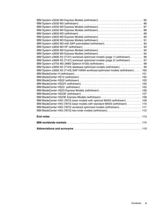 Contents v
IBM System x3530 M4 Express Models (withdrawn). . . . . . . . . . . . . . . . . . . . . . . . . . . . . . 85
IBM System x3550 M3 (withdrawn) . . . . . . . . . . . . . . . . . . . . . . . . . . . . . . . . . . . . . . . . . . . 86
IBM System x3550 M3 Express Models (withdrawn). . . . . . . . . . . . . . . . . . . . . . . . . . . . . . 87
IBM System x3550 M4 Express Models (withdrawn). . . . . . . . . . . . . . . . . . . . . . . . . . . . . . 88
IBM System x3620 M3 (withdrawn) . . . . . . . . . . . . . . . . . . . . . . . . . . . . . . . . . . . . . . . . . . . 89
IBM System x3620 M3 Express Models (withdrawn). . . . . . . . . . . . . . . . . . . . . . . . . . . . . . 90
IBM System x3630 M3 Express Models (withdrawn). . . . . . . . . . . . . . . . . . . . . . . . . . . . . . 91
IBM System x3650 M3 with SAP preinstalled (withdrawn). . . . . . . . . . . . . . . . . . . . . . . . . . 92
IBM System x3650 M3 HF (withdrawn) . . . . . . . . . . . . . . . . . . . . . . . . . . . . . . . . . . . . . . . . 93
IBM System x3650 M3 Express Models (withdrawn). . . . . . . . . . . . . . . . . . . . . . . . . . . . . . 94
IBM System x3650 M4 Express Models (withdrawn). . . . . . . . . . . . . . . . . . . . . . . . . . . . . . 95
IBM System x3690 X5 (7147) workload optimized models (page 1) (withdrawn) . . . . . . . . 96
IBM System x3690 X5 (7147) workload optimized models (page 2) (withdrawn) . . . . . . . . 97
IBM System x3755 M3 (AMD Opteron 6100) (withdrawn) . . . . . . . . . . . . . . . . . . . . . . . . . . 98
IBM System x3950 X5 (7143) database optimized models (withdrawn) . . . . . . . . . . . . . . . 99
IBM System x3950 X5 (7143) SAP HANA workload-optimized models (withdrawn). . . . . 100
IBM BladeCenter H (withdrawn). . . . . . . . . . . . . . . . . . . . . . . . . . . . . . . . . . . . . . . . . . . . . 101
IBM BladeCenter HS12 (withdrawn) . . . . . . . . . . . . . . . . . . . . . . . . . . . . . . . . . . . . . . . . . 102
IBM BladeCenter HS22 (withdrawn) . . . . . . . . . . . . . . . . . . . . . . . . . . . . . . . . . . . . . . . . . 103
IBM BladeCenter HS22V (withdrawn) . . . . . . . . . . . . . . . . . . . . . . . . . . . . . . . . . . . . . . . . 104
IBM BladeCenter HS23 (withdrawn) . . . . . . . . . . . . . . . . . . . . . . . . . . . . . . . . . . . . . . . . . 105
IBM BladeCenter HS23 Express Models (withdrawn) . . . . . . . . . . . . . . . . . . . . . . . . . . . . 106
IBM BladeCenter HS23E (withdrawn) . . . . . . . . . . . . . . . . . . . . . . . . . . . . . . . . . . . . . . . . 107
IBM BladeCenter HS23E Express Models (withdrawn) . . . . . . . . . . . . . . . . . . . . . . . . . . . 108
IBM BladeCenter HX5 (7873) base models with optional MAX5 (withdrawn) . . . . . . . . . . 109
IBM BladeCenter HX5 (7873) base models with standard MAX5 (withdrawn) . . . . . . . . . 110
IBM BladeCenter HX5 (7873) workload optimized models (withdrawn). . . . . . . . . . . . . . . 111
IBM BladeCenter HX5 (7873) two-node models (withdrawn). . . . . . . . . . . . . . . . . . . . . . . 112
End notes . . . . . . . . . . . . . . . . . . . . . . . . . . . . . . . . . . . . . . . . . . . . . . . . . . . . . . . . . . . . . 113
IBM worldwide markets . . . . . . . . . . . . . . . . . . . . . . . . . . . . . . . . . . . . . . . . . . . . . . . . . . 115
Abbreviations and acronyms . . . . . . . . . . . . . . . . . . . . . . . . . . . . . . . . . . . . . . . . . . . . . 119
 