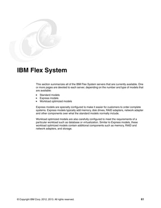 © Copyright IBM Corp. 2012, 2013. All rights reserved. 61
IBM Flex System
This section summarizes all of the IBM Flex System servers that are currently available. One
or more pages are devoted to each server, depending on the number and type of models that
are available:
򐂰 Standard models
򐂰 Express models
򐂰 Workload optimized models
Express models are specially configured to make it easier for customers to order complete
systems. Express models typically add memory, disk drives, RAID adapters, network adapter
and other components over what the standard models normally include.
Workload optimized models are also carefully configured to meet the requirements of a
particular workload such as database or virtualization. Similar to Express models, these
workload optimized models contain additional components such as memory, RAID and
network adapters, and storage.
 