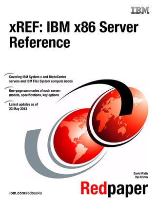 ibm.com/redbooks Redpaper
Front cover
xREF: IBM x86 Server
Reference
David Watts
Ilya Krutov
Covering IBM System x and BladeCenter
servers and IBM Flex System compute nodes
One-page summaries of each server:
models, specifications, key options
Latest updates as of
23 May 2013
 
