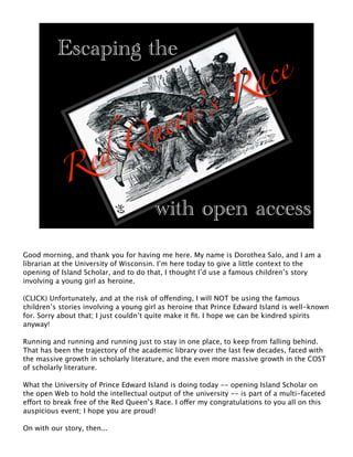 ce
          Escaping the
                                                                      a
                                       R
                                    ’s
                                ueen
                               Q
                    ed
            R
                                        with open access
Good morning, and thank you for having me here. My name is Dorothea Salo, and I am a
librarian at the University of Wisconsin. I’m here today to give a little context to the
opening of Island Scholar, and to do that, I thought I’d use a famous children’s story
involving a young girl as heroine.

(CLICK) Unfortunately, and at the risk of offending, I will NOT be using the famous
children’s stories involving a young girl as heroine that Prince Edward Island is well-known
for. Sorry about that; I just couldn’t quite make it ﬁt. I hope we can be kindred spirits
anyway!

Running and running and running just to stay in one place, to keep from falling behind.
That has been the trajectory of the academic library over the last few decades, faced with
the massive growth in scholarly literature, and the even more massive growth in the COST
of scholarly literature.

What the University of Prince Edward Island is doing today -- opening Island Scholar on
the open Web to hold the intellectual output of the university -- is part of a multi-faceted
effort to break free of the Red Queen’s Race. I offer my congratulations to you all on this
auspicious event; I hope you are proud!

On with our story, then...
 