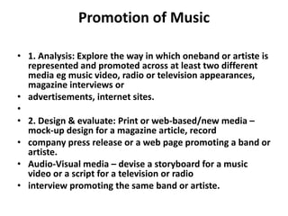 Promotion of Music 1. Analysis: Explore the way in which oneband or artiste is represented and promoted across at least two different media eg music video, radio or television appearances, magazine interviews oradvertisements, internet sites. 2. Design & evaluate: Print or web-based/new media – mock-up design for a magazine article, recordcompany press release or a web page promoting a band or artiste.Audio-Visual media – devise a storyboard for a music video or a script for a television or radiointerview promoting the same band or artiste.