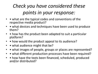 Check you have considered these points in your response:• what are the typical codes and conventions of the respective media product?• what devices and techniques have been used to produce them?• how has the product been adapted to suit a particular platform?• how would the product appeal to its audience?• what audience might that be?• what images of people, groups or places are represented?• what different production processes have been required?• how have the texts been financed, scheduled, produced and/or distributed?