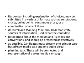 Responses, including explanation of choices, may be submitted in a variety of formats such as annotations, charts, bullet points, continuous prose, or acombination of any of these.Research and Planning tasks should demonstrate sources of information used, what the candidatehas learned about the medium and its codes and conventions, and should be presented as effectivelyas possible. Candidates must present one print or web-based/new media task and one audio-visualplanning task. These will be connected and representative of a cross-media campaign.