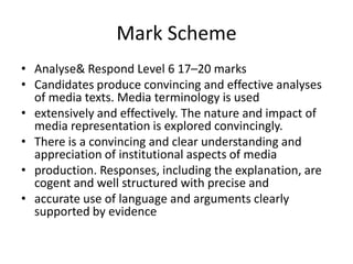Mark Scheme Analyse & Respond Level 6 17–20 marksCandidates produce convincing and effective analyses of media texts. Media terminology is usedextensively and effectively. The nature and impact of media representation is explored convincingly.There is a convincing and clear understanding and appreciation of institutional aspects of mediaproduction. Responses, including the explanation, are cogent and well structured with precise andaccurate use of language and arguments clearly supported by evidence