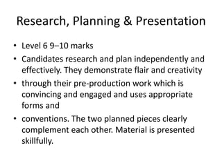 Research, Planning & PresentationLevel 6 9–10 marksCandidates research and plan independently and effectively. They demonstrate flair and creativitythrough their pre-production work which is convincing and engaged and uses appropriate forms andconventions. The two planned pieces clearly complement each other. Material is presented skillfully.