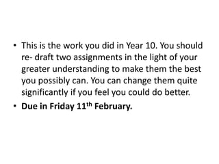 This is the work you did in Year 10. You should re- draft two assignments in the light of your greater understanding to make them the best you possibly can. You can change them quite significantly if you feel you could do better. Due in Friday 11th February.