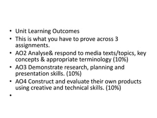 Unit Learning OutcomesThis is what you have to prove across 3 assignments.AO2 Analyse & respond to media texts/topics, key concepts & appropriate terminology (10%)AO3 Demonstrate research, planning and presentation skills. (10%)AO4 Construct and evaluate their own products using creative and technical skills. (10%) 