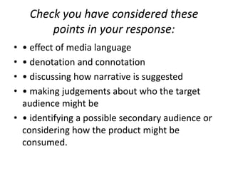 Check you have considered these points in your response:• effect of media language• denotation and connotation• discussing how narrative is suggested• making judgements about who the target audience might be• identifying a possible secondary audience or considering how the product might be consumed.