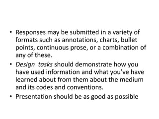 Responses may be submitted in a variety of formats such as annotations, charts, bullet points, continuous prose, or a combination of any of these.Design  tasks should demonstrate how you have used information and what you’ve have learned about from them about the medium and its codes and conventions.Presentation should be as good as possible
