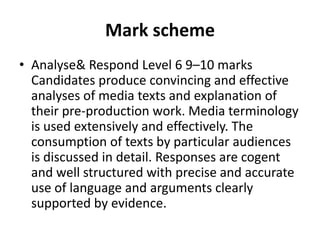 Mark schemeAnalyse & Respond Level 6 9–10 marks Candidates produce convincing and effective analyses of media texts and explanation of their pre-production work. Media terminology is used extensively and effectively. The consumption of texts by particular audiences is discussed in detail. Responses are cogent and well structured with precise and accurate use of language and arguments clearly supported by evidence.