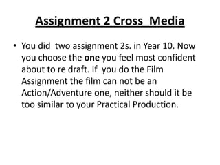 Assignment 2 Cross  MediaYou did  two assignment 2s. in Year 10. Now you choose the one you feel most confident about to re draft. If  you do the Film Assignment the film can not be an Action/Adventure one, neither should it be too similar to your Practical Production. 