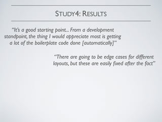 STUDY4: RESULTS
“It’s a good starting point... From a development
standpoint, the thing I would appreciate most is getting
a lot of the boilerplate code done [automatically]”
“There are going to be edge cases for different
layouts, but these are easily ﬁxed after the fact”
 