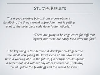 STUDY4: RESULTS
“It’s a good starting point... From a development
standpoint, the thing I would appreciate most is getting
a lot of the boilerplate code done [automatically]”
“There are going to be edge cases for different
layouts, but these are easily ﬁxed after the fact”
“The key thing is fast iteration.A developer could generate
the initial view [using ReDraw], clean up the layouts, and
have a working app. In the future, if a designer could upload
a screenshot, and without any other intervention [ReDraw]
could update the [existing] xml this would be ideal.”
 