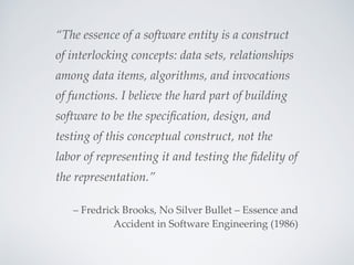 “The essence of a software entity is a construct
of interlocking concepts: data sets, relationships
among data items, algorithms, and invocations
of functions. I believe the hard part of building
software to be the speciﬁcation, design, and
testing of this conceptual construct, not the
labor of representing it and testing the ﬁdelity of
the representation.”
– Fredrick Brooks, No Silver Bullet – Essence and
Accident in Software Engineering (1986)
 