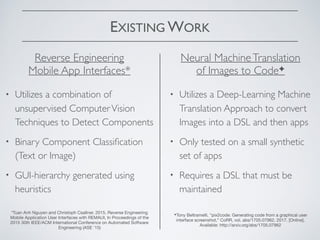 EXISTING WORK
• Utilizes a combination of
unsupervised ComputerVision
Techniques to Detect Components
• Binary Component Classiﬁcation
(Text or Image)
• GUI-hierarchy generated using
heuristics
Reverse Engineering
Mobile App Interfaces*
*Tuan Anh Nguyen and Christoph Csallner. 2015. Reverse Engineering
Mobile Application User Interfaces with REMAUI, In Proceedings of the
2015 30th IEEE/ACM International Conference on Automated Software
Engineering (ASE '15)
Neural MachineTranslation
of Images to Code✦
✦Tony Beltramelli, “pix2code: Generating code from a graphical user
interface screenshot,” CoRR, vol. abs/1705.07962, 2017. [Online].
Available: http://arxiv.org/abs/1705.07962
• Utilizes a Deep-Learning Machine
Translation Approach to convert
Images into a DSL and then apps
• Only tested on a small synthetic
set of apps
• Requires a DSL that must be
maintained
 