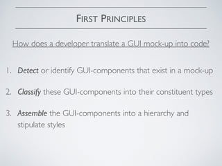 FIRST PRINCIPLES
1. Detect or identify GUI-components that exist in a mock-up
2. Classify these GUI-components into their constituent types
3. Assemble the GUI-components into a hierarchy and
stipulate styles
How does a developer translate a GUI mock-up into code?
 