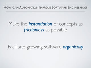 HOW CAN AUTOMATION IMPROVE SOFTWARE ENGINEERING?
Make the instantiation of concepts as
frictionless as possible
Facilitate growing software organically
 