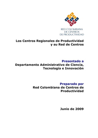 Los Centros Regionales de Productividad
                    y su Red de Centros




                          Presentado a
Departamento Administrativo de Ciencia,
              Tecnología e Innovación




                        Preparado por
          Red Colombiana de Centros de
                         Productividad




                         Junio de 2009
 