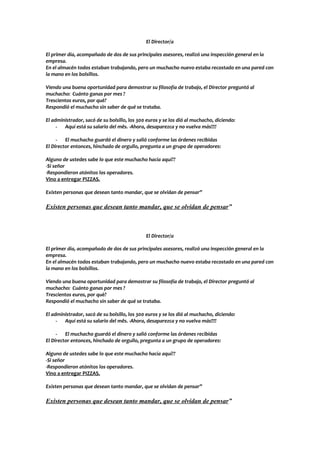 El Director/a

El primer día, acompañado de dos de sus principales asesores, realizó una inspección general en la
empresa.
En el almacén todos estaban trabajando, pero un muchacho nuevo estaba recostado en una pared con
la mano en los bolsillos.

Viendo una buena oportunidad para demostrar su filosofía de trabajo, el Director preguntó al
muchacho: Cuánto ganas por mes ?
Trescientos euros, por què?
Respondió el muchacho sin saber de qué se trataba.

El administrador, sacó de su bolsillo, los 300 euros y se los dió al muchacho, diciendo:
     - Aquí está su salario del mês. -Ahora, desaparezca y no vuelva más!!!!

     - El muchacho guardó el dinero y salió conforme las órdenes recibidas
El Director entonces, hinchado de orgullo, pregunta a un grupo de operadores:

Alguno de ustedes sabe lo que este muchacho hacía aquí??
-Si señor
-Respondieron atónitos los operadores.
Vino a entregar PIZZAS.

Existen personas que desean tanto mandar, que se olvidan de pensar”

Existen personas que desean tanto mandar, que se olvidan de pensar”



                                              El Director/a

El primer día, acompañado de dos de sus principales asesores, realizó una inspección general en la
empresa.
En el almacén todos estaban trabajando, pero un muchacho nuevo estaba recostado en una pared con
la mano en los bolsillos.

Viendo una buena oportunidad para demostrar su filosofía de trabajo, el Director preguntó al
muchacho: Cuánto ganas por mes ?
Trescientos euros, por què?
Respondió el muchacho sin saber de qué se trataba.

El administrador, sacó de su bolsillo, los 300 euros y se los dió al muchacho, diciendo:
     - Aquí está su salario del mês. -Ahora, desaparezca y no vuelva más!!!!

     - El muchacho guardó el dinero y salió conforme las órdenes recibidas
El Director entonces, hinchado de orgullo, pregunta a un grupo de operadores:

Alguno de ustedes sabe lo que este muchacho hacía aquí??
-Si señor
-Respondieron atónitos los operadores.
Vino a entregar PIZZAS.

Existen personas que desean tanto mandar, que se olvidan de pensar”

Existen personas que desean tanto mandar, que se olvidan de pensar”
 