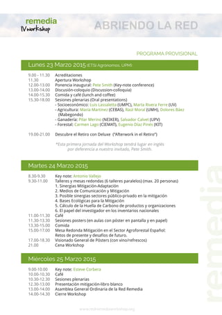 Lunes 23 Marzo 2015 (ETSI Agrónomos, UPM): 
9.00 - 11.30 Acreditaciones 
11.30 Apertura Workshop 
12.00-13.00 Ponencia inaugural: Pete Smith (Key-note conference) 
13.00-14.00 Discusión-coloquio (Discussion-colloquia) 
14.00-15.30 Comida y café (lunch and coffee) 
15.30-18.00 Sesiones plenarias (Oral presentations) 
- Socioeconómico: Luis Lassaletta (UMPC), Marta Rivera Ferre (UV) 
- Agricultura: María Martínez (CEBAS), Raúl Moral (UMH), Dolores Báez (Mabegondo) 
- Ganadería: Pilar Merino (NEIKER), Salvador Calvet (UPV) 
- Forestal: Carmen Lago (CIEMAT), Eugenio Díaz Pinés (KIT) 
19.00-21.00 Descubre el Retiro con Deluxe (“Afterwork in el Retiro”) 
*Esta primera jornada del Workshop tendrá lugar en inglés 
por deferencia a nuestro invitado, Pete Smith. 
Martes 24 Marzo 2015 
8.30-9.30 Key note: Antonio Vallejo 
9.30-11.00 Talleres y mesas redondas (6 talleres paralelos) (max. 20 personas) 
1. Siner 
gias Mitigación-Adaptación 
2. Medios de Comunicación y Mitigación 
3. Posible siner 
gias sectores público-privado en la mitigación 
4. Bases Ecológicas par 
a la Mitigación 
5. Cálculo de la Huella de Carbono de productos y or 
ganizaciones 
6. El papel del investigador en los inventarios nacionales 
11.00-11.30 Café 
11.30-13.30 Sesiones posters (en aulas con póster en pantalla y en papel) 
13.30-15.00 Comida 
15.00-17.00 Mesa Redonda Mitigación en el Sector Agroforestal Español: 
Retos de presente y desafíos de futuro. 
17.00-18.30 Visionado General de Pósters (con vino/refrescos) 
21.00 Cena Workshop 
Miércoles 25 Marzo 2015 
9.00-10.00 Key note: Esteve Corbera 
10.00-10.30 Café 
10.30-12.30 Sesiones plenarias 
12.30-13.00 Presentación mitigación-libro blanco 
13.00-14.00 Asamblea General Ordinaria de la Red Remedia 
14.00-14.30 Cierre Workshop 
PROGRAMA PROVISIONAL 
www.redremediaworkshop.org 
ABRIENDO LA RED 