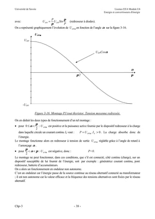 Université de Savoie Licence EEA Module U6
Energie et convertisseurs d'énergie
Chp-3 - 38 -
avec: U
P
U Sin
P
di dM
0 =
π
π
(redresseur à diodes).
On a représenté graphiquement l’évolution de Udi0α en fonction de l’angle α sur la figure 3-16.
Figure 3-16. Montage P3 tout thyristor. Tension moyenne redressée.
On en déduit les deux types de fonctionnement d’un tel montage :
• pour 0
2
0
≤ <
α
π
α
: U di est positive et la puissance active fournie par le dispositif redresseur à la charge
dans laquelle circule un courant continu Id vaut : P U I
di d
= >
0 0
α . . La charge absorbe donc de
l’énergie.
Le montage fonctionne alors en redresseur à tension de sortie Udi0α réglable grâce à l’angle de retard à
l’amorçage α.
• pour
π
α π α
2
0
< < : Udi est négative, donc : P<0.
Le montage ne peut fonctionner, dans ces conditions, que s’il est connecté, côté continu (charge), sur un
dispositif susceptible de lui fournir de l’énergie, soit par exemple : génératrice courant continu, pont
redresseur, batterie d’accumulateurs.
On a alors un fonctionnement en onduleur non autonome.
C’est un onduleur car l’énergie passe de la source continue au réseau alternatif connecté au transformateur
; il est non autonome car la valeur efficace et la fréquence des tensions alternatives sont fixées par le réseau
alternatif.
Udi0Cosα
-Udi0
Udi0
Udi0α
α
π/2 π
α
 
